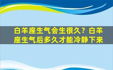 白羊座生气会生很久？白羊座生气后多久才能冷静下来