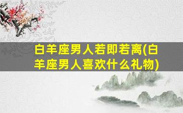 白羊座男人若即若离(白羊座男人喜欢什么礼物)