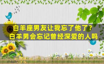 白羊座男友让我忘了他了？白羊男会忘记曾经深爱的人吗