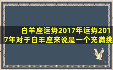 白羊座运势2017年运势2017年对于白羊座来说是一个充满挑战和机遇的一年，你可能面临着很多的挑战，但是只要你能抓住机会，善于应对，那么你一定会在这一年里取得非