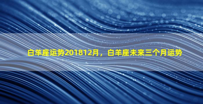 白羊座运势201812月，白羊座未来三个月运势