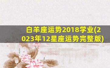 白羊座运势2018学业(2023年12星座运势完整版)