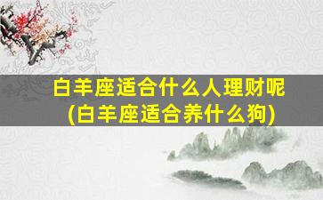 白羊座适合什么人理财呢(白羊座适合养什么狗)