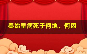 秦始皇病死于何地、何因