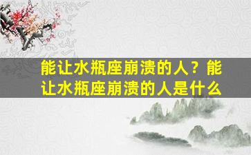 能让水瓶座崩溃的人？能让水瓶座崩溃的人是什么