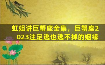 虹姐讲巨蟹座全集，巨蟹座2023注定逃也逃不掉的姻缘