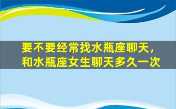 要不要经常找水瓶座聊天，和水瓶座女生聊天多久一次