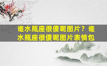 谁水瓶座很傻呢图片？谁水瓶座很傻呢图片表情包