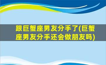 跟巨蟹座男友分手了(巨蟹座男友分手还会做朋友吗)