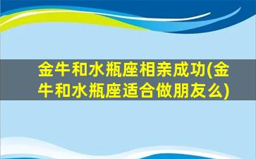 金牛和水瓶座相亲成功(金牛和水瓶座适合做朋友么)