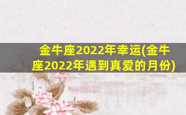 金牛座2022年幸运(金牛座2022年遇到真爱的月份)