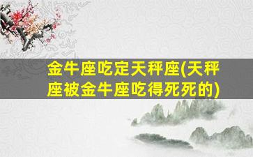 金牛座吃定天秤座(天秤座被金牛座吃得死死的)