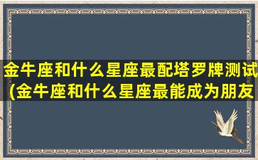 金牛座和什么星座最配塔罗牌测试(金牛座和什么星座最能成为朋友)