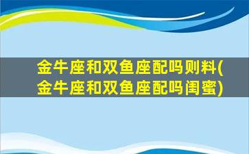 金牛座和双鱼座配吗则料(金牛座和双鱼座配吗闺蜜)