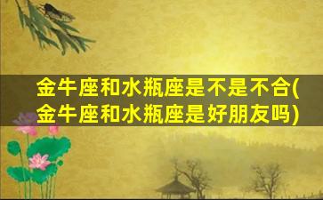 金牛座和水瓶座是不是不合(金牛座和水瓶座是好朋友吗)