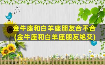 金牛座和白羊座朋友合不合(金牛座和白羊座朋友绝交)