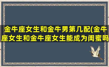 金牛座女生和金牛男第几配(金牛座女生和金牛座女生能成为闺蜜吗)