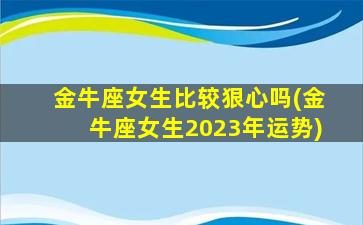 金牛座女生比较狠心吗(金牛座女生2023年运势)