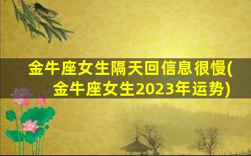 金牛座女生隔天回信息很慢(金牛座女生2023年运势)