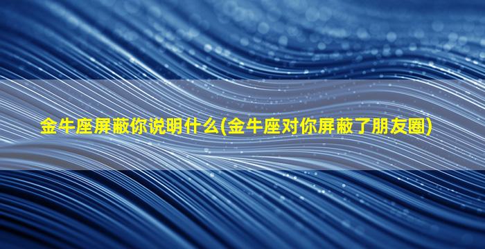 金牛座屏蔽你说明什么(金牛座对你屏蔽了朋友圈)