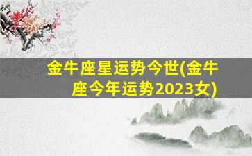 金牛座星运势今世(金牛座今年运势2023女)