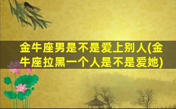 金牛座男是不是爱上别人(金牛座拉黑一个人是不是爱她)