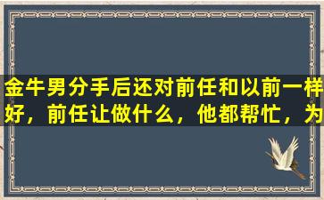 金牛男分手后还对前任和以前一样好，前任让做什么，他都帮忙，为什么