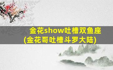 金花show吐槽双鱼座(金花哥吐槽斗罗大陆)