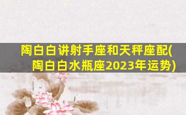 陶白白讲射手座和天秤座配(陶白白水瓶座2023年运势)