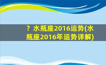 ？水瓶座2016运势(水瓶座2016年运势详解)